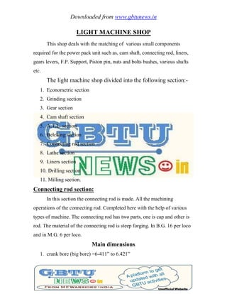 Downloaded from www.gbtunews.in
LIGHT MACHINE SHOP
This shop deals with the matching of various small components
required for the power pack unit such as, cam shaft, connecting rod, liners,
gears levers, F.P. Support, Piston pin, nuts and bolts bushes, various shafts
etc.
The light machine shop divided into the following section:-
1. Econometric section
2. Grinding section
3. Gear section
4. Cam shaft section
5. A.T.L. section
6. Belching section
7. Connecting rod section
8. Lathe section
9. Liners section
10. Drilling section
11. Milling section.
Connecting rod section:
In this section the connecting rod is made. All the machining
operations of the connecting rod. Completed here with the help of various
types of machine. The connecting rod has two parts, one is cap and other is
rod. The material of the connecting rod is steep forging. In B.G. 16 per loco
and in M.G. 6 per loco.
Main dimensions
1. crank bore (big bore) =6-411‖ to 6.421‖
 