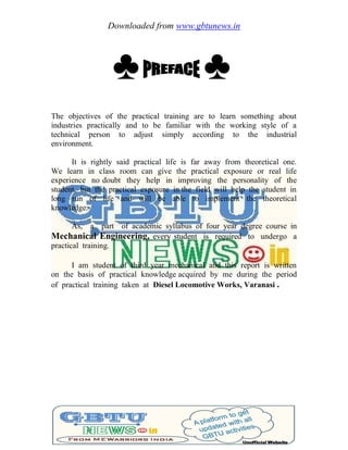 Downloaded from www.gbtunews.in
♣ ♣
The objectives of the practical training are to learn something about
industries practically and to be familiar with the working style of a
technical person to adjust simply according to the industrial
environment.
It is rightly said practical life is far away from theoretical one.
We learn in class room can give the practical exposure or real life
experience no doubt they help in improving the personality of the
student, but the practical exposure in the field will help the student in
long run of life and will be able to implement the theoretical
knowledge.
As, a part of academic syllabus of four year degree course in
Mechanical Engineering, every student is required to undergo a
practical training.
I am student of third year mechanical and this report is written
on the basis of practical knowledge acquired by me during the period
of practical training taken at Diesel Locomotive Works, Varanasi .
 
