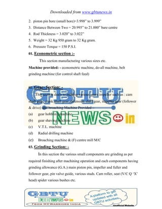 Downloaded from www.gbtunews.in
2. piston pin bore (small bore)=3.998‖ to 3.999‖
3. Distance Between Two = 20.995‖ to 21.000‖ bare centre
4. Rod Thickness = 3.020‖ to 3.022‖
5. Weight = 32 Kg 950 gram to 32 Kg gram.
6. Pressure Torque = 150 P.S.I.
01. Econometric section :-
This section manufacturing various sizes etc.
Machine provided: - econometric machine, do-all machine, belt
grinding machine (for control shaft feed)
02. Gear- Section: -
This section deals to making various gears impeller such as : cam
shaft gear, crank shaft gear, extension shaft gear, impeller gear (follower
& drive) and broaching Machine Provided :-
(a) gear hobbling machine
(b) gear shaving machine
(c) V.T.L. machine
(d) Radial drilling machine
(e) Broaching machine & (F) centre mill M/C
03. Grinding Section: -
In this section the various small components are grinding as per
required finishing after machining operation and each components having
grinding allowance (G.A.) main piston pin, impeller and fuller and
follower gear, pin valve guide, various studs. Cam roller, seat (V/C Q ‗X‘
head) spider various bushes etc.
 