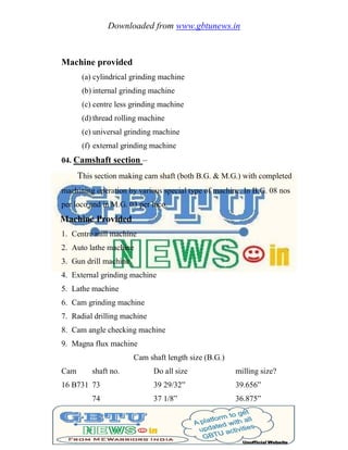 Downloaded from www.gbtunews.in
Machine provided
(a) cylindrical grinding machine
(b) internal grinding machine
(c) centre less grinding machine
(d) thread rolling machine
(e) universal grinding machine
(f) external grinding machine
04. Camshaft section –
This section making cam shaft (both B.G. & M.G.) with completed
machining operation by various special type of machine. In B.G. 08 nos
per loco and in M.G. 03 per loco.
Machine Provided
1. Centre mill machine
2. Auto lathe machine
3. Gun drill machine
4. External grinding machine
5. Lathe machine
6. Cam grinding machine
7. Radial drilling machine
8. Cam angle checking machine
9. Magna flux machine
Cam shaft length size (B.G.)
Cam shaft no. Do all size milling size?
16 B731 73 39 29/32‖ 39.656‖
74 37 1/8‖ 36.875‖
 