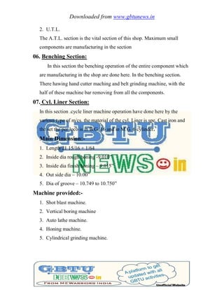 Downloaded from www.gbtunews.in
2. U.T.L.
The A.T.L. section is the vital section of this shop. Maximum small
components are manufacturing in the section
06. Benching Section:
In this section the benching operation of the entire component which
are manufacturing in the shop are done here. In the benching section.
There hawing hand cutter maching and belt grinding machine, with the
half of these machine bar removing from all the components.
07. Cyl. Liner Section:
In this section .cycle liner machine operation have done here by the
various type of m/cs. the material of the cyl. Liner is spe. Cast iron and
the set the per loco is in B.G. 16 and in M.G. 6 cylinder.
Main Dimension:-
1. Length 21 15/16 + 1/64
2. Inside dia rough honing -9.010‖
3. Inside dia finish honing – 9.015‖
4. Out side dia – 10.00‖
5. Dia of groove – 10.749 to 10.750‖
Machine provided:-
1. Shot blast machine.
2. Vertical boring machine
3. Auto lathe machine.
4. Honing machine.
5. Cylindrical grinding machine.
 