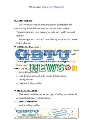 Downloaded from www.gbtunews.in
08. Lathe section:
This section deals various types tropical small components are
manufacturing. Centre lath machines oar provided in this section.
The components are: brass sleeve, wear plate, valve guide, long stud,
shaft etc.
In drum type turret lathe M/C manufacturing pin cam roller, cup end,
bush washer etc.
09. DRILLING SECTION :-
In this section dials with various Types of drilling, reaming, counter
bore spot tracing and counter sinking operation done of various small
components.
The components are, F.P. support, P.R. Lighter, X head, Valve Lever,
Spring Lever, Brg, Bracket, Pin, Ecc Lever, Upper housing etc.
MACHINE PROVIDED:-
1. Radial drilling Machine,
2. Gang drilling machine of multy spindle drilling machine
3. Drilling Machine
4. Electronic drilling machine.
10. MILLING MACHINE:-
This section manufacturing various types of milling operation of the
components in types of milling machine.
MACHINE PROVIDED:-
1. Vertical milling machine
 
