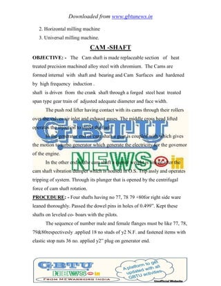 Downloaded from www.gbtunews.in
2. Horizontal milling machine
3. Universal milling machine.
CAM -SHAFT
OBJECTIVE: - The Cam shaft is made replaceable section of heat
treated precision machined alloy steel with chromium. The Cams are
formed internal with shaft and bearing and Cam Surfaces and hardened
by high frequency induction .
shaft is driven from the crank shaft through a forged steel heat treated
span type gear train of adjusted adequate diameter and face width.
The push rod lifter having contact with its cams through their rollers
over the valves air inlet and exhaust gases. The middle cross head lifted
operates the injection to inject the fuel.
In the generator end of cam shaft a gear is coupled with which gives
the motion to turbo generator which generate the electricity for the governor
of the engine.
In the other end of the cam shaft a carrier weight is linked after the
cam shaft vibration dumper which is housed in O.S. Trip assly and operates
tripping of system. Through its plunger that is opened by the centrifugal
force of cam shaft rotation.
PROCEDURE: - Four shafts having no 77, 78 79 +80for right side ware
leaned thoroughly. Passed the dowel pins in holes of 0.499‖. Kept these
shafts on leveled co- boars with the pilots.
The sequence of number male and female flanges must be like 77, 78,
79&80respectivesly .applied 18 no studs of y2 N.F. and fastened items with
elastic stop nuts 36 no. applied y2‖ plug on generator end.
 