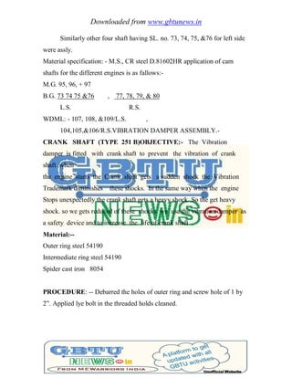 Downloaded from www.gbtunews.in
Similarly other four shaft having SL. no. 73, 74, 75, &76 for left side
were assly.
Material specification: - M.S., CR steel D.81602HR application of cam
shafts for the different engines is as fallows:-
M.G. 95, 96, + 97
B.G. 73 74 75 &76 , 77, 78, 79, & 80
L.S. R.S.
WDML: - 107, 108, &109/L.S. ,
104,105,&106/R.S.VIBRATION DAMPER ASSEMBLY.-
CRANK SHAFT (TYPE 251 B)OBJECTIVE:- The Vibration
damper is fitted with crank shaft to prevent the vibration of crank
shaft when
the engine starts the Crank shaft gets a sudden shock the Vibration
Trademark diminishes these shocks. In the same way when the engine
Stops unexpectedly the crank shaft gets a heavy shock. So the get heavy
shock. so we gets reduced of these shocks we use the vibration damper as
a safety device and to increase the life of crank shaft .
Material:--
Outer ring steel 54190
Intermediate ring steel 54190
Spider cast iron 8054
PROCEDURE: -- Debarred the holes of outer ring and screw hole of 1 by
2‖. Applied lye bolt in the threaded holds cleaned.
 