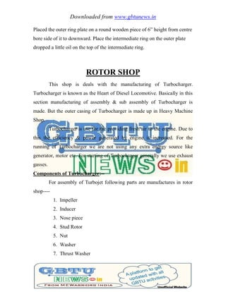 Downloaded from www.gbtunews.in
Placed the outer ring plate on a round wooden piece of 6‖ height from centre
bore side of it to downward. Place the intermediate ring on the outer plate
dropped a little oil on the top of the intermediate ring.
ROTOR SHOP
This shop is deals with the manufacturing of Turbocharger.
Turbocharger is known as the Heart of Diesel Locomotive. Basically in this
section manufacturing of assembly & sub assembly of Turbocharger is
made. But the outer casing of Turbocharger is made up in Heavy Machine
Shop.
Turbocharger is use for the providing fresh air to the engine. Due to
this the efficiency & power generated by engine is increased. For the
running of Turbocharger we are not using any extra energy source like
generator, motor etc. For starting of Turbocharger generally we use exhaust
gasses.
Components of Turbocharger:--
For assembly of Turbojet following parts are manufactures in rotor
shop----
1. Impeller
2. Inducer
3. Nose piece
4. Stud Rotor
5. Nut
6. Washer
7. Thrust Washer
 