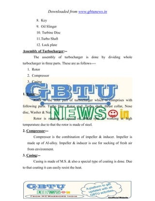 Downloaded from www.gbtunews.in
8. Key
9. Oil Slinger
10. Turbine Disc
11.Turbo Shaft
12. Lock plate
Assembly of Turbocharger:--
The assembly of turbocharger is done by dividing whole
turbocharger in three parts. These are as follows----
1. Rotor
2. Compressor
3. Casing
1. Rotor:--
Rotor is the inlet part of turbocharger which is comprises with
following parts. Turbo Disc, Rotor stud, Turbo shaft, thrust collar, Nose
disc, Washer & Nut.
Rotor is rotating at speed of 18000 rpm & working at high
temperature due to that the rotor is made of steel.
2. Compressor:--
Compressor is the combination of impeller & inducer. Impeller is
made up of Al-alloy. Impeller & inducer is use for sucking of fresh air
from environment.
3. Casing:--
Casing is made of M.S. & also a special type of coating is done. Due
to that coating it can easily resist the heat.
 
