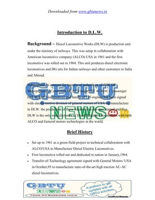 Downloaded from www.gbtunews.in
Introduction to D.L.W.
Background – Diesel Locomotive Works (DLW) is production unit
under the ministry of railways. This was setup in collaboration with
American locomotive company (ALCO) USA in 1961 and the first
locomotive was rolled out in 1964. This unit produces diesel electronic
locomotives and DG sets for Indian railways and other customers in India
and Abroad.
Subsequently a contract for transfer of technology of 4000 HP
Microprocessor Controlled AC/AC Freight (GT 46 MAC) / passenger
(GT 46 PAC) locomotives and family of 710 engines has been signed
with electro motive division of general motors of USA for manufacture
in DLW. the production of these locomotives has now started and thus
DLW is the only manufacturers of Diesel Electric Locomotives with both
ALCO and General motors technologies in the world.
Brief History
 Set up in 1961 as a green-field project in technical collaboration with
ALCO/USA to Manufacture Diesel Electric Locomotives.
 First locomotive rolled out and dedicated to nation in January,1964.
 Transfer-of-Technology agreement signed with General Motors/ USA
in October,95 to manufacture state-of-the-art high traction AC-AC
diesel locomotives.
 