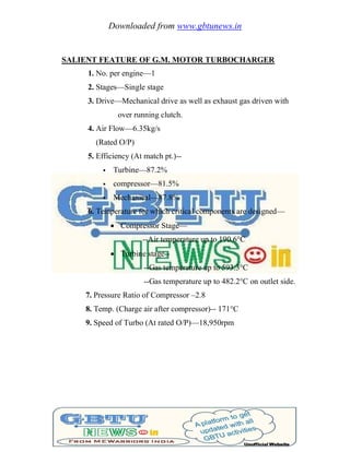Downloaded from www.gbtunews.in
SALIENT FEATURE OF G.M. MOTOR TURBOCHARGER
1. No. per engine—1
2. Stages—Single stage
3. Drive—Mechanical drive as well as exhaust gas driven with
over running clutch.
4. Air Flow—6.35kg/s
(Rated O/P)
5. Efficiency (At match pt.)--
 Turbine—87.2%
 compressor—81.5%
 Mechanical—87.8%
6. Temperature for which critical components are designed—
 Compressor Stage—
--Air temperature up to 190.6°C
 Turbine stage--
--Gas temperature up to 593.3°C
--Gas temperature up to 482.2°C on outlet side.
7. Pressure Ratio of Compressor –2.8
8. Temp. (Charge air after compressor)-- 171°C
9. Speed of Turbo (At rated O/P)—18,950rpm
 