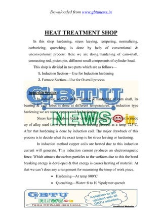 Downloaded from www.gbtunews.in
HEAT TREATMENT SHOP
In this shop hardening, stress leaving, tempering, normalizing,
carburizing, quenching, is done by help of conventional &
unconventional process. Here we are doing hardening of cam-shaft,
connecting rod, piston pin, different small components of cylinder head.
This shop is divided in two parts which are as follows—
1. Induction Section—Use for Induction hardening
2. Furnace Section—Use for Overall process
Induction Section:-
In induction section, stress leaving & hardening of cam shaft, its
bearing & cam lobes is done at different temperatures. In induction type
hardening we are using copper coil for hardening.
Stress leaving is done below critical temperature. Cam shat is made
up of alloy steel i.e. we are doing stress leaving process at a temp 723°C.
After that hardening is done by induction coil. The major drawback of this
process is to decide what the exact temp is for stress leaving or hardening.
In induction method copper coils are heated due to this induction
current will generate. This induction current produces an electromagnetic
force. Which attracts the carbon particles to the surfaces due to this the bond
breaking energy is developed & that energy is causes heating of material. At
that we can‘t does any arrangement for measuring the temp of work piece.
 Hardening—At temp 800°C
 Quenching—Water+8 to 10 %polymer quench
 