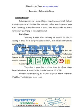 Downloaded from www.gbtunews.in
 Tempering—below critical temp
Furnace Section:-
In this section we are using different type of furnaces for all the heat
treatment process will be done. For hardening carbon must be present up to
0.5%.Hardening is done in furnace at 920°C here thermocouple are attach
for measure exact temp of hardened material.
Quenching:-
Quenching is done after hardening of material. In this air
cooling is done. When our job is come at 100°C then other heat treatment
process is done.
Carburizing:-
Carburizing is process for those materials which has low
percentage of carbon. Carburizing is done in a special machine. Carburizing
is done by two methods first one is Wet & second is Gas. For wet, liquid
calcium carbonate is use.
Tempering:-
Tempering is done below critical temp to release stress
between hardened & unhardened zone to increase the life of job.
After that we are checking the hardness of job on Brinell Hardness
Machine. This is done on gauge room.
 