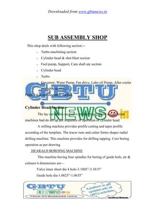 Downloaded from www.gbtunews.in
SUB ASSEMBLY SHOP
This shop deals with following section:--
o Turbo machining section
o Cylinder head & shot blast section
o Fuel pump, Support, Cam shaft ate section
o Cylinder head
o Turbo
o Governor, Water Pump, Fan drive, Lube oil Pump, After cooler
assembly section.
Point 3-6 is sub assembly section.
Cylinder Head Section:-
The lay out of this section is product type. There are different
machines had do set up per sequence of operation of cylinder head.
A milling machine provides profile cutting and taper profile
according of the template. The tracer runs and cutter forms shaper radial
drilling machine. This machine provides for drilling tapping. Core boring
operation as per drawing
HEARALD BOROING MACHINE
This machine having four spindles for boring of guide hole, air &
exhaust it dimensions are—
Valve inner sheet dia 4 hole-3.1805‖-3.1815‖
Guide hole dia-1.0625‖-1.0635‖
 