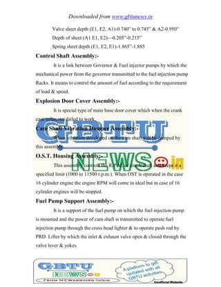 Downloaded from www.gbtunews.in
Valve sheet depth (E1, E2, A1)-0.740‖ to 0.745‖ & A2-0.950‖
Depth of sheet (A1 E1, E2)—0.205‖-0.215‖
Spring sheet depth (E1, E2, E1)-1.865‖-1.885
Control Shaft Assembly:-
It is a link between Governor & Fuel injector pumps by which the
mechanical power from the governor transmitted to the fuel injection pump
Racks. It means to control the amount of fuel according to the requirement
of load & speed.
Explosion Door Cover Assembly:-
It is special type of main base door cover which when the crank
case exhauster failed to work.
Cam Shaft Vibration Damper Assembly:-
When vibration developed on the cam shaft will be damped by
this assembly.
O.S.T. Housing Assembly:-
This assembly controls the R.P.M. of crank shaft and keeps it a
specified limit (1000 to 11500 r.p.m.). When OST is operated in the case
16 cylinder engine the engine RPM will come in ideal but in case of 16
cylinder engines will be stopped.
Fuel Pump Support Assembly:-
It is a support of the fuel pump on which the fuel injection pump
is mounted and the power of cam shaft is transmitted to operate fuel
injection pump through the cross head lighter & to operate push rod by
PRD. Lifter by which the inlet & exhaust valve open & closed through the
valve lever & yokes.
 