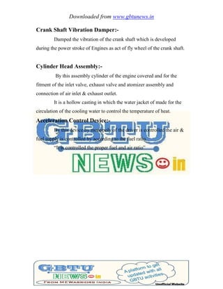 Downloaded from www.gbtunews.in
Crank Shaft Vibration Damper:-
Damped the vibration of the crank shaft which is developed
during the power stroke of Engines as act of fly wheel of the crank shaft.
Cylinder Head Assembly:-
By this assembly cylinder of the engine covered and for the
fitment of the inlet valve, exhaust valve and atomizer assembly and
connection of air inlet & exhaust outlet.
It is a hollow casting in which the water jacket of made for the
circulation of the cooling water to control the temperature of heat.
Acceleration Control Device:-
By this device by monopoly of the driver is controlled the air &
fuel supply is controlled by according to the fuel ratio.
―It is controlled the proper fuel and air ratio‖
 