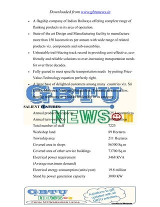 Downloaded from www.gbtunews.in
 A flagship company of Indian Railways offering complete range of
flanking products in its area of operation.
 State-of-the art Design and Manufacturing facility to manufacture
more than 150 locomotives per annum with wide range of related
products viz. components and sub-assemblies.
 Unbeatable trail-blazing track record in providing cost-effective, eco-
friendly and reliable solutions to ever-increasing transportation needs
for over three decades.
 Fully geared to meet specific transportation needs by putting Price-
Value-Technology equation perfectly right.
 A large base of delighted customers among many countries viz. Sri
Lanka, Malaysia, Vietnam, Bangladesh, Tanzania to name a few,
bearing testimony to product leadership in its category.
SALIENT FEATURES:
Annual production capacity 125 Locomotives
Annual turn-over (Rs) 5000 million
Total number of staff 7223
Workshop land 89 Hectares
Township area 211 Hectares
Covered area in shops 86300 Sq.m
Covered area of other service buildings 73700 Sq.m
Electrical power requirement 3468 KVA
(Average maximum demand)
Electrical energy consumption (units/year) 19.8 million
Stand by power generation capacity 3000 KW
 