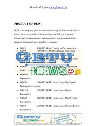 Downloaded from www.gbtunews.in
PRODUCT OF DLW:
DLW is an integrated plant and its manufacturing facilities are flexible in
nature. these can be utilized for manufacture of different design of
locomotives of various gauges suiting costomer requirments and other
products. the product range avilable is as under. :
 WDG4 4000 HP AC/AC Frieght traffic Locomotive
 WDP4 4000 HPAC/AC Broad Gauge High Speed
Locomotive
 WDG3D 3400 HP AC/AC Broad Gauge Mixed Traffic
Micro-Processor Controlled Locomotive.
 WDM3C 3300 HP AC/DC Broad Broad Gauge Mixed
Traffic Locomotive.
 WDM3A 3100 HP AC/DC Broad Gauge Mixed Traffic
Locomotive.
 WDP3A 3100 HP AC/DC Broad Gauge High Speed
Passenger Locomotive.
 WDG3A 3100 HP AC/DC Broad Gauge Freight
Locomotive.
 WDM2 2600 HP AC/DC Broad Gauge Mixed Traffic
Locomotive.
 WDP1 2300 HP AC/DC Broad Gauge Intercity Express
Locomotive.
 