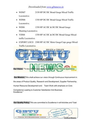 Downloaded from www.gbtunews.in
 WDM7 2150 HP DC/DC Broad Gauge Mixed Traffic
Locomotive.
 WDM6 1350 HP DC/DC Broad Gauge Mixed Traffic
Locomotive.
 WDS6 1350 HP AC/DC & DC/DC Broad Gauge
Shunting Locomotive.
 YDM4 1350 HP AC/DC & DC/DC Broad Gauge Mixed
traffic Locomotive.
 EXPORT LOCO 2300 HP AC/DC Meter Gauge/Cape gauge Mixed
Traffic Locomotive.
 Diesel Generating Sets 800 KW to 2500 KW
 Spare Parts fot engines, locomotives and generating sets
STRATEGIES
Our Vision: "To be a World class manufacturer of Diesel Electric locomotive
Our Mission :"We shall achieve our vision through Continuous Improvement in
the areas of Product Quality, Research and Development, Supplier Partnership,
Human Resource Development and Team Work with emphasis on Core
Competence Leading to Customer Satisfaction And Business
Excellence."
Our Quality Policy: "We are committed to Excellence in all Activities and Total
 