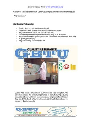 Downloaded from www.gbtunews.in
Customer Satisfaction through Continuous Improvement in Quality of Products
And Services."
Our Quality Philosophy:
o Quality is not controlled but produced;
o Emphasis is on quality in all organizational processes;
o Regular quality audit as per ISO procedures;
o Top Management totally committed to quality in all activities;
o Adoption of workers' participation and continuous improvement as a part
o of quality philosophy;
o Regular training schedules for all.
QUALITY ASSURANCE
Quality has been a crusade in DLW since its very inception. We
actively inculcate the primary importance of manufacturing a quality
product in all our workmen, supervisors and engineers from the day
they join DLW. Each of our workmen is continually trained and re-
trained in Quality aspects.
 
