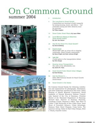 On Common Ground
summer 2004   2    Introduction

              4    The Long Road to Smart Growth
                   Communities are learning to build compactly
                   by mixing housing, stores, and offices … but
                   outmoded zoning and other obstacles must
                   be overcome
                   By Philip Langdon

              14   Smart Codes Smart Places By Jason Miller

              22   Local Alliances Helping to Determine
                   Smart Growth Criteria
                   By John Van Gieson

              26   How Do You Know If It’s Smart Growth?
                   By David Goldberg

              32   Coast to Coast
                   REALTORS® take an active role in shaping
                   sustainable, Smart Growth communities
                   By Steve Wright and Heidi Johnson-Wright

              38   Light Rail
                   A solid option in the transportation debate
                   By Chris Swope

              44   Housing versus Transportation
                   Two sides of the affordability coin
                   By Joanne M. Haas

              48   Smart Growth Fuels Vibrant Urban Villages
                   By Brad Broberg




    54
              54   And the Winner Is …
                   EPA’s 2003 National Awards for Smart Growth
                   Achievement

 EPA Awards   60   Smart Growth in the States

              On Common Ground thanks the following contribu-
              tors and organizations for photographs, illustrations,
              and artist renderings reproduced in this issue: Haley
              Fleming of Atlanta Regional Commission; David
              Goldstein of Natural Resources Defense Council;
              Jody Sanford of the City of Bozeman; Christine
              Shenot of the Maryland Department of Planning;
              Howard Katz, Director of Strategic Planning,
              Cuyahoga County Treasurer’s Office; Tom Myer of
              Condo 1; Rob Steuteville of New Urban News; Janet
              Stone of Greenbelt Alliance; Urban Advantage;
              Emmaus Main Street Program; Craig Lewis, The
              Lawrence Group; Fisher & Hall Urban Design; Peter
              J. Musty, Charette Center.




                                            SUMMER 2004 ON COMMON GROUND   13
 