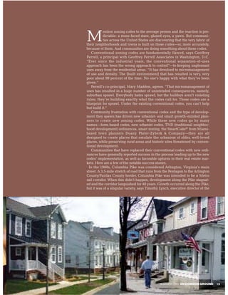 ention zoning codes to the average person and the reaction is pre-

M          dictable: a stone-faced stare, glazed eyes, a yawn. But communi-
           ties across the United States are discovering that the very fabric of
their neighborhoods and towns is built on those codes—or, more accurately,
because of them. And communities are doing something about these codes.
   Conventional zoning codes are fundamentally flawed, says Geoffrey
Ferrell, a principal with Geoffrey Ferrell Associates in Washington, D.C.
“Ever since the industrial years, the conventional separation-of-uses
approach has been the wrong approach to control”—to keeping unpleasant
uses away from the residential areas. “It has devolved to micromanagement
of use and density. The [built environment] that has resulted is very, very
poor about 99 percent of the time. No one’s happy with what they’ve been
given.”
   Ferrell’s co-principal, Mary Madden, agrees. “That micromanagement of
uses has resulted in a huge number of unintended consequences, namely,
suburban sprawl. Everybody hates sprawl, but the builders aren’t violating
rules; they’re building exactly what the codes call for. Those codes are a
blueprint for sprawl. Under the existing conventional codes, you can’t help
but build it.”
   Community frustration with conventional codes and the type of develop-
ment they spawn has driven new urbanist- and smart growth–minded plan-
ners to create new zoning codes. While these new codes go by many
names—form-based codes, new urbanist codes, TND (traditional neighbor-
hood development) ordinances, smart zoning, the SmartCode© from Miami-
based town planners Duany Plater-Zyberk & Company—they are all
designed to create places that emulate the urbanism of older, well-loved
places, while preserving rural areas and historic sites threatened by conven-
tional development.
   Communities that have replaced their conventional codes with new ordi-
nances have generally reported success in the process leading up to the new
codes’ implementation, as well as favorable upturns in their real estate mar-
kets. Here are a few of the notable success stories.
nIn the 1960s, Columbia Pike was considered Arlington, Virginia’s main
street. A 3.5-mile stretch of road that runs from the Pentagon to the Arlington
County/Fairfax County border, Columbia Pike was intended to be a Metro
rail corridor. When this didn’t happen, development along the Pike stagnat-
ed and the corridor languished for 40 years. Growth occurred along the Pike,
but it was of a singular variety, says Timothy Lynch, executive director of the




                                               SUMMER 2004 ON COMMON GROUND        15
 