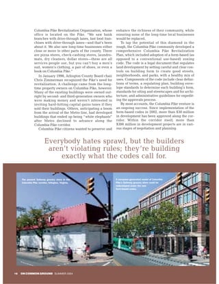Columbia Pike Revitalization Organization, whose     enhance the richness of their community, while
                office is located on the Pike. “We saw bank          ensuring none of the long-time local businesses
                branches with drive-through lanes, fast food fran-   would be replaced.
                chises with drive-through lanes—and that’s been         To tap the potential of this diamond in the
                about it. We also saw long-time businesses either    rough, the Columbia Pike community developed a
                close or move to other parts of the county. There    comprehensive Columbia Pike Revitalization
                are pizza stores, check-cashing stores, laundro-     Plan, which included adoption of a form-based (as
                mats, dry cleaners, dollar stores—these are all      opposed to a conventional use-based) zoning
                services people use, but you can’t buy a men’s       code. The code is a legal document that regulates
                suit, women’s clothing, a pair of shoes, or even a   land development by setting careful and clear con-
                book on Columbia Pike.”                              trols on building form to create good streets,
                   In January 1998, Arlington County Board chair     neighborhoods, and parks, with a healthy mix of
                Chris Zimmerman recognized the Pike’s need for       uses. Components of the code include clear defini-
                revitalization. A challenge came from the long-      tions of terms, a regulating plan, building enve-
                time property owners on Columbia Pike, however.      lope standards to determine each building’s form,
                Many of the existing buildings were owned out-       standards for siting and streetscapes and for archi-
                right by second- and third-generation owners who     tecture, and administrative guidelines for expedit-
                were making money and weren’t interested in          ing the approvals process.
                inviting hard-hitting capital gains taxes if they       By most accounts, the Columbia Pike venture is
                sold their buildings. Others, anticipating a boom    an ongoing success. Since implementation of the
                from the arrival of the Metro line, had developed    form-based codes in 2002, more than $30 million
                buildings that ended up being “ white elephants”     in development has been approved along the cor-
                after Metro declined to advance along the            ridor. Within the corridor itself, more than
                Columbia Pike corridor.                              $300 million in development projects are in vari-
                   Columbia Pike citizens wanted to preserve and     ous stages of negotiation and planning.


                         Everybody hates sprawl, but the builders
                          aren’t violating rules; they’re building
                              exactly what the codes call for.

     The present Safeway grocery store in the                        A computer-generated model of Columbia
     Columbia Pike corridor, Arlington, Virginia.                    Pike’s Safeway grocery store could be
                                                                     redeveloped under the new
                                                                     form-based codes.




16   ON COMMON GROUND SUMMER 2004
 