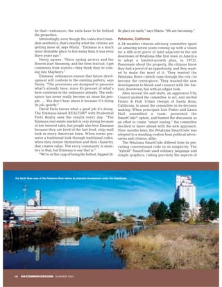 be that—entrances; the exits have to be behind                          tle place on earth,” says Marin. “We are becoming.”
                the properties.
                    Interestingly, even though the codes don’t man-                     Petaluma, California
                date aesthetics, that’s exactly what the citizens are                   A 24-member citizens advisory committee spent
                getting more of, says Marin. “Emmaus is a much                          an amazing seven years coming up with a vision
                more desirable place to live today than it was even                     for a 400-acre piece of land adjacent to the old
                three years ago.”                                                       downtown of Petaluma (the first town in America
                    Neely agrees. “Once spring arrives and the                          to adopt a limited-growth plan, in 1972).
                flowers start blooming, and the trees leaf out, I get                   Passionate about the property, the citizens knew
                comments from visitors—they think they’re com-                          they had a jewel of an opportunity, and they want-
                ing into Mayberry.”                                                     ed to make the most of it. They wanted the
                    Emmaus’ ordinances ensure that future devel-                        Petaluma River—which runs through the city—to
                opment will conform to the existing pattern, says                       become the centerpiece. They wanted the new
                Neely. “The provisions are designed to preserve                         development to blend and connect with the his-
                what’s already here, since 85 percent of what’s                         toric downtown, but with an edgier look.
                here conforms to the ordinance already. The ordi-                          After several fits and starts, an aggressive City
                nance has never really become an issue for peo-                         Council pushed the committee to act, and invited
                ple. … You don’t hear about it because it’s doing                       Fisher & Hall Urban Design of Santa Rosa,
                its job, quietly.”                                                      California, to assist the committee in its decision
                    David Fretz knows what a good job it’s doing.                       making. When principals Lois Fisher and Laura
                The Emmaus-based REALTOR® with Prudential                               Hall assembled a team, presented the
                Fretz Realty sees the results every day. “The                           SmartCode© option, and framed the discussion as
                Emmaus real estate market is very strong because                        an effort to create “smart zoning,” the committee
                of low interest rates, but people also love Emmaus                      decided to move ahead with the new approach.
                because they are tired of the fast-food, strip-mall                     Nine months later, the Petaluma SmartCode was
                look in every American town. When towns pre-                            adopted to a standing ovation from political adver-
                serve a traditional look through traditional codes,                     saries and citizens, alike.
                when they restore themselves and their character,                          The Petaluma SmartCode differed from its pre-
                that creates value. Not every community is sensi-                       ceding conventional code in its simplicity. The
                tive to that, but Emmaus is one that is.”                               “hybrid” SmartCode used ordinary language and
                    “We’re on the cusp of being the hottest, hippest lit-               simple graphics, coding precisely the aspects of




The North River area of the Petaluma River before its potential development under the SmartCode.




18   ON COMMON GROUND SUMMER 2004
 