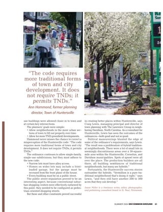“The code requires
more traditional forms
   of town and city
development. It does
 not require TNDs; it
   permits TNDs.”
    Ann Hammond, former planning
      director, Town of Huntersville

use buildings were allowed closer in to town and       in creating better places within Huntersville, says
at certain key intersections.                          Craig Lewis, managing principal and director of
   The planners’ goals were simple:                    town planning with The Lawrence Group in neigh-
   • Allow neighborhoods in the more urban sec-        boring Davidson, North Carolina. As a consultant for
     tions of town to fill out properly over time.     Huntersville, Lewis has seen the outcomes of the
   • Allow for more TND greenfield developments.       ordinances—both good and not so good.
   Hammond never misses the chance to correct a           Political maneuverings blunted the edge of
misperception of the Huntersville code: “The code      some of the ordinance’s requirements, says Lewis.
requires more traditional forms of town and city       “The result was a proliferation of hybrid tradition-
development. It does not require TNDs; it permits      al neighborhoods. There were a lot of small lots in
TNDs.”                                                 seemingly discontinuous areas over a 50-square-
   The ordinance continues to allow single-family,     mile area within the Huntersville, Cornelius, and
single-use subdivisions, but they must adhere to       Davidson municipalities. Spots of sprawl were all
the new code:                                          over the place. The production builders are all
   • Narrow lots must have alley access.               there, all building semblances of traditional
   • Homes on wider lots may include a front-          neighborhoods, but many are hybrids.”
     loaded garage, but the garage must be                Fortunately, the Huntersville success stories
     recessed from the front plane of the house.       outnumber the hybrids. “Vermillion is a pure tra-
   • Every building must be on a public street.        ditional neighborhood that’s doing it right,” says
   The public street stipulation proved to be an       Lewis, “and they still have another 200 to 300
interesting aspect, because conventional subur-        acres that they can develop.”
ban shopping centers were effectively outlawed by
this point; they needed to be configured as pedes-     Jason Miller is a freelance writer, editor, photographer,
trian-oriented shopping streets.                       and publishing consultant based in St. Paul, Minnesota.
   But these and other constraints proved successful


                                                                                    SUMMER 2004 ON COMMON GROUND   21
 