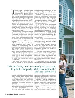 amien Place, a proposed mixed-       port developments endorsed by the rep-

            T       use development in San Jose,
                    California, was opposed by near-
            by residents who felt that constructing
                                                         resentatives of groups with divergent
                                                         views on growth.
                                                            The Santa Clara HAC includes mem-
            twin 11-story condominiums on the site       bers of the Home Builder’s Association,
            of an old bowling alley would destroy        Sierra Club, Building and Construction
            their neighborhoods. Most of the oppo-       Trades      Council,     Silicon     Valley
            nents lived in one- or two-story homes.      Manufacturing Group, and the Santa
               But the project was compact, was          Clara County Association of REAL-
            applauded by some advocates for its          TORS®, among others.
            density, included affordable housing            In the case of Tamien Place, Shiloh
            units, and was located near a freeway        Ballard, who supervises the HAC as
            and a CalTrain commuter rail station. It     director of housing and community
            seemed, in other words, to embody            development for the Silicon Valley
            Smart Growth criteria.                       Manufacturing Group, put out the call
               Because of the controversy, approval      for volunteers to talk the project through
            of the project by the San Jose City          the political process. Local REALTORS®
            Council was far from certain. The coun-      played a key role on the team that per-
            cil member from the district where the       suaded local officials to approve Tamien
            project was to be built supported it, but    Place, she said.
            the member from the adjacent district,          ”They always send a representative
            where many of the opponents lived,           to all of our meetings and have been
            opposed it.                                  incredibly active in helping to support
               That’s where the local Housing            our activities,” Ballard said.
            Action Coalition (HAC) came in.                 Stewart works closely with Ballard to
            Composed of diverse groups with an           ensure that local REALTORS® are
            interest in supporting Smart Growth, the     actively involved in supporting projects
            HAC, based in San Jose and covering all      that passed muster with the HAC’s
            of Santa Clara County, urged local offi-     review committee.
            cials to support the Tamien Place project.      “Some time ago we, along with other
               “We all got together, spoke to various    groups in the county—including some
            members of the City Council and wrote        groups that were never able to talk to
            letters, and the project got approved,”      each other, I might add—realized that
            said Paul Stewart, executive director of     we needed to advocate for housing pro-
            the Santa Clara County Association of        duction, especially affordable housing,”
            REALTORS®.                                   Stewart said.
               The Santa Clara HAC is one of a              He said the process works because the
            growing number of local and state            participating groups have agreed to leave


     “We don’t say ‘no’ to sprawl; we say ‘ yes‘
       to good, compact, infill development.”
                                                         Janet Stone, Greenbelt Alliance
            alliances that review proposed develop-      their differences at the door when they get
            ments, usually at the request of the         together to advocate projects that are cer-
            developers, to determine if they meet        tified by the HAC review committee.
            Smart Growth criteria. If so, the alliance       The Santa Clara HAC is a member of
            certifies or endorses the proposal and       the San Francisco–based Greenbelt
            urges local government authorities to        Alliance, an extensive coalition of local
            approve it.                                  groups in nine Northern California
               Particularly in California, where the     counties with a population of more than
            certification movement originated in the     7 million.
            early 1990s, REALTORS® have become               A pioneer in the certification move-
            players in urging local officials to sup-    ment, the Greenbelt Alliance has been



22   ON COMMON GROUND SUMMER 2004
 