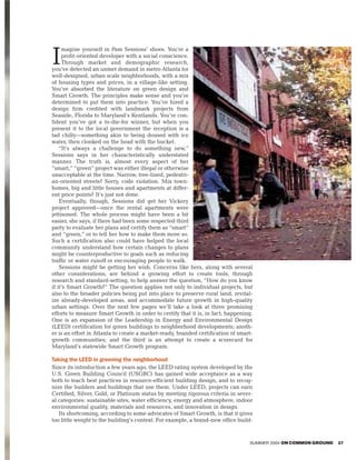 magine yourself in Pam Sessions’ shoes. You’re a

I    profit-oriented developer with a social conscience.
     Through market and demographic research,
you’ve detected an unmet demand in metro Atlanta for
well-designed, urban scale neighborhoods, with a mix
of housing types and prices, in a village-like setting.
You’ve absorbed the literature on green design and
Smart Growth. The principles make sense and you’re
determined to put them into practice. You’ve hired a
design firm credited with landmark projects from
Seaside, Florida to Maryland’s Kentlands. You’re con-
fident you’ve got a to-die-for winner, but when you
present it to the local government the reception is a
tad chilly—something akin to being doused with ice
water, then clonked on the head with the bucket.
    “It’s always a challenge to do something new,”
Sessions says in her characteristically understated
manner. The truth is, almost every aspect of her
“smart,” “green” project was either illegal or otherwise
unacceptable at the time. Narrow, tree-lined, pedestri-
an-oriented streets? Sorry, code violation. Mix town-
homes, big and little houses and apartments at differ-
ent price points? It’s just not done.
    Eventually, though, Sessions did get her Vickery
project approved—once the rental apartments were
jettisoned. The whole process might have been a bit
easier, she says, if there had been some respected third
party to evaluate her plans and certify them as “smart”
and “green,” or to tell her how to make them more so.
Such a certification also could have helped the local
community understand how certain changes to plans
might be counterproductive to goals such as reducing
traffic or water runoff or encouraging people to walk.
    Sessions might be getting her wish. Concerns like hers, along with several
other considerations, are behind a growing effort to create tools, through
research and standard-setting, to help answer the question, “How do you know
if it’s Smart Growth?” The question applies not only to individual projects, but
also to the broader policies being put into place to preserve rural land, revital-
ize already-developed areas, and accommodate future growth in high-quality
urban settings. Over the next few pages we’ll take a look at three promising
efforts to measure Smart Growth in order to certify that it is, in fact, happening.
One is an expansion of the Leadership in Energy and Environmental Design
(LEED) certification for green buildings to neighborhood developments; anoth-
er is an effort in Atlanta to create a market-ready, branded certification of smart-
growth communities; and the third is an attempt to create a scorecard for
Maryland’s statewide Smart Growth program.

Taking the LEED in greening the neighborhood
Since its introduction a few years ago, the LEED rating system developed by the
U.S. Green Building Council (USGBC) has gained wide acceptance as a way
both to teach best practices in resource-efficient building design, and to recog-
nize the builders and buildings that use them. Under LEED, projects can earn
Certified, Silver, Gold, or Platinum status by meeting rigorous criteria in sever-
al categories: sustainable sites, water efficiency, energy and atmosphere, indoor
environmental quality, materials and resources, and innovation in design.
   Its shortcoming, according to some advocates of Smart Growth, is that it gives
too little weight to the building’s context. For example, a brand-new office build-


                                                                                  SUMMER 2004 ON COMMON GROUND   27
 