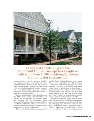 EarthCraft homes – Clark’s Grove, Georgia




          In the last couple of years the
    (EarthCraft House) concept has caught on,
     with more than 1,000 eco-friendly houses
           built or under construction.
devoted to energy efficiency, produced a LEED-         said Jeff Rader, the home builders’ project leader.
like marketing brand for residential construction,     “We see it as a product type that will be profitable.
dubbed EarthCraft House. In the last couple of         Conservation subdivisions generate a lot-price
years the concept has caught on, with more than        premium. We want to strengthen that value
1,000 eco-friendly houses built or under construc-     enhancement by working on a whole range of
tion. More importantly, a growing number of            green elements. We also believe they should be
developers, Sessions among them, have vowed to         easier to permit since they do carry with them
build only EarthCraft Houses.                          public benefits if they are done in truly green
   With the brand gaining cachet, Southface and        way—reduced impact on the natural environment,
the HBA began working with the Urban Land              reduced traffic and infrastructure demand.”
Institute and local planners and designers to cre-        Initially the EarthCraft group planned a pro-
ate standards for an EarthCraft House                  gram like LEED, which awards ratings based on a
Community. While many of the goals are similar to      numerical scoring system, but ultimately decided
LEED-ND, EarthCraft is taking a conscious con-         that only a jury could achieve the necessary flexi-
sumer orientation that requires a somewhat differ-     bility. “We found we couldn’t standardize it for all
ent approach to setting the standards.                 contexts,” Rader said. “In urban infill, for exam-
   “There is a real market for green communities,”     ple, you might not be able to score high on green



                                                                                  SUMMER 2004 ON COMMON GROUND   29
 