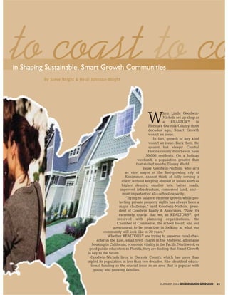 to coast to co
in Shaping Sustainable, Smart Growth Communities
         By Steve Wright & Heidi Johnson-Wright




                                                                                 hen Linda Goodwin-

                                                                     W           Nichols set up shop as
                                                                                 a    REALTOR®       in
                                                                        Florida’s Osceola County three
                                                                        decades ago, Smart Growth
                                                                        wasn’t an issue.
                                                                           In fact, growth of any kind
                                                                        wasn’t an issue. Back then, the
                                                                         quaint but sleepy Central
                                                                        Florida county didn’t even have
                                                                      50,000 residents. On a holiday
                                                                 weekend, a population greater than
                                                                that visited nearby Disney World.
                                                                    Today Goodwin-Nichols, who acts
                                                         as vice mayor of the fast-growing city of
                                                         Kissimmee, cannot think of fully serving a
                                                      client without keeping abreast of issues such as
                                                      higher density, smaller lots, better roads,
                                                     improved infrastructure, conserved land, and—
                                                      most important of all—school capacity.
                                                         “Trying to balance extreme growth while pro-
                                                    tecting private property rights has always been a
                                                   major challenge,” said Goodwin-Nichols, presi-
                                                   dent of Goodwin Realty & Associates. “Now it’s
                                                   extremely crucial that we, as REALTORS®, get
                                                  involved with planning organizations, the
                                                  Chamber of Commerce, the school board, and our
                                                government to be proactive in looking at what our
                                          community will look like in 20 years.”
                                            Whether REALTORS® are trying to preserve rural char-
                                     acter in the East, small town charm in the Midwest, affordable
                                  housing in California, economic vitality in the Pacific Northwest, or
                                good public education in Florida, they are finding that Smart Growth
                               is key to the future.
                                 Goodwin-Nichols lives in Osceola County, which has more than
                              tripled its population in less than two decades. She identified educa-
                                 tional funding as the crucial issue in an area that is popular with
                                   young and growing families.


                                                                             SUMMER 2004 ON COMMON GROUND   33
 