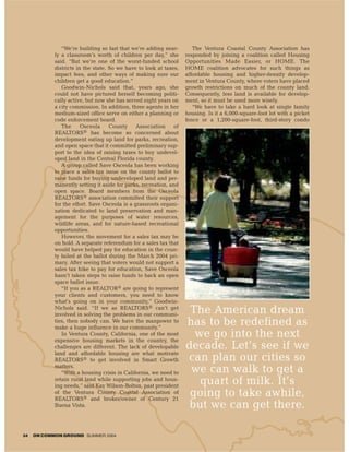 “We’re building so fast that we’re adding near-         The Ventura Coastal County Association has
            ly a classroom’s worth of children per day,” she        responded by joining a coalition called Housing
            said. “But we’re one of the worst-funded school         Opportunities Made Easier, or HOME. The
            districts in the state. So we have to look at taxes,    HOME coalition advocates for such things as
            impact fees, and other ways of making sure our          affordable housing and higher-density develop-
            children get a good education.”                         ment in Ventura County, where voters have placed
               Goodwin-Nichols said that, years ago, she            growth restrictions on much of the county land.
            could not have pictured herself becoming politi-        Consequently, less land is available for develop-
            cally active, but now she has served eight years on     ment, so it must be used more wisely.
            a city commission. In addition, three agents in her        “We have to take a hard look at single family
            medium-sized office serve on either a planning or       housing. Is it a 6,000-square-foot lot with a picket
            code enforcement board.                                 fence or a 1,200-square-foot, third-story condo
               The      Osceola     County     Association     of
            REALTORS® has become so concerned about
            development eating up land for parks, recreation,
            and open space that it committed preliminary sup-
            port to the idea of raising taxes to buy undevel-
            oped land in the Central Florida county.
               A group called Save Osceola has been working
            to place a sales tax issue on the county ballot to
            raise funds for buying undeveloped land and per-
            manently setting it aside for parks, recreation, and
            open space. Board members from the Osceola
            REALTORS® association committed their support
            for the effort. Save Osceola is a grassroots organi-
            zation dedicated to land preservation and man-
            agement for the purposes of water resources,
            wildlife areas, and for nature-based recreational
            opportunities.
               However, the movement for a sales tax may be
            on hold. A separate referendum for a sales tax that
            would have helped pay for education in the coun-
            ty failed at the ballot during the March 2004 pri-
            mary. After seeing that voters would not support a
            sales tax hike to pay for education, Save Osceola
            hasn’t taken steps to raise funds to back an open
            space ballot issue.
               “If you as a REALTOR® are going to represent
            your clients and customers, you need to know
            what’s going on in your community,” Goodwin-
            Nichols said. “If we as REALTORS® can’t get
            involved in solving the problems in our communi-
                                                                     The American dream
            ties, then nobody can. We have the manpower to
            make a huge influence in our community.”
                                                                    has to be redefined as
               In Ventura County, California, one of the most
            expensive housing markets in the country, the
                                                                      we go into the next
            challenges are different. The lack of developable       decade. Let’s see if we
            land and affordable housing are what motivate
            REALTORS® to get involved in Smart Growth               can plan our cities so
            matters.
               “With a housing crisis in California, we need to      we can walk to get a
            retain rural land while supporting jobs and hous-
            ing needs,” said Kay Wilson-Bolton, past president
                                                                       quart of milk. It’s
            of the Ventura County Coastal Association of
            REALTORS® and broker/owner of Century 21
                                                                     going to take awhile,
            Buena Vista.                                             but we can get there.

34   ON COMMON GROUND SUMMER 2004
 