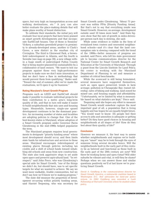space, but very high on transportation access and        Smart Growth under Glendening. “About 75 per-
walking destinations, etc.” A jury can also              cent was within PFAs [Priority Funding Areas].
better evaluate the place-making details that will       But that’s not to say that everything inside was
make plans worthy of brand distinction.                  Smart Growth. However, on average, development
   To calibrate their standards, the initial jury will   outside used 10 times more land.” And State fig-
evaluate four local projects that have been praised      ures show that the rate of growth in miles-driven-
as smart growth developments and that incorpo-           per-person each day is slowing, she said.
rate EarthCraft houses. One of those is Sessions’           While some evidence is visible in the form of
Vickery, a suburban greenfield project in proximi-       revitalized town centers and renovated neighbor-
ty to already-developed areas; another is Clark’s        hood schools—and it’s clear that the land con-
Grove, a new district in the exurban city of             sumption rate is slowing compared with the trend
Covington. The third is Glenwood Park, a brown-          of the 1990s—better measures of progress are
field redevelopment in Atlanta, and the fourth is        needed, said Frece, who left his state government
Serenbe (see map on page 28), a new village with-        job to become communications director for the
in a huge swath of undeveloped Fulton County             National Center for Smart Growth Research and
that is being master-planned for sustainability by a     Education at the University of Maryland. Through
collaborative of land owners. “We want to test our       a grant from the Lincoln Institute for Land Policy,
program against those very high-performance              the center is working with the Maryland
projects to make sure we don’t miss innovation, or       Department of Planning to set and measure a
that we don’t have a flaw in methodology that            number of critical benchmarks.
would prevent them from qualifying,” Rader said.            While the scorecard is still being formulated,
“Toward the end of summer, after we’ve made the          several measures have suggested themselves,
evaluations, we’ll open it up for business.”             such as: open space preserved; trends in farm
                                                         acreage; pollution in Chesapeake Bay; transit rid-
Rating Maryland’s Smart Growth Program                   ership; rates of biking and walking; land zoned for
Programs such as LEED and EarthCraft should              mixed use; and housing supply and affordability.
make it possible to evaluate individual projects for     “Unfortunately, we’re limited by what is measura-
their contribution to a metro area’s long-term           ble based on what statistics are kept,” Frece said.
quality of life, and that in turn will make it easier       Tregoning said she hopes any effort to measure
to build neighborhoods that mix uses and housing         Smart Growth would somehow capture the most
types. Meanwhile, however, single-use sprawl             important goal of all, a population that is living
development continues to be the dominant prac-           happily and has hopes for an equally bright future.
tice. An increasing number of states and localities      “You would want to know: Do people feel their
are adopting policies to change that. One of the         access to jobs and amenities is adequate or getting
best-known states is Maryland, whose adoption of         better? Do they have good choices in housing and
a Smart Growth program under Governor Parris             neighborhoods at all stages of life? How do they
Glendening in the mid-1990s helped popularize            feel about their quality of life?”
the term.
   The Maryland program requires local govern-           Conclusion
ments to designate “priority funding areas” where        However we measure it, the best way to assess
most development should occur, and then limits           whether neighborhoods and regions we’re build-
state funds for infrastructure and services to those     ing are “smart” may be to look through the eyes of
areas. Maryland encourages redevelopment of              someone living several decades hence. Will the
existing places through policies including tax           neighborhoods built in the early part of this centu-
credits and a shift of school funds toward rehab-        ry be as beloved and functional as those built in
bing old schools and away from new construction.         the early part of the 20th century are now? Will
The state also took aggressive steps to set aside        there be working farms and open vistas? Will older
open space and preserve agricultural land. “In ret-      suburbs be vibrant and vital, or will they be slums?
rospect,” said John Frece, who was Glendening’s          Perhaps when we can answer those and similar
special aide for Smart Growth, “one of the things        questions positively we’ll at last know we’re prac-
we didn’t do, but should have, was to set specific       ticing Smart Growth.
targets for what we wanted to achieve. We say we
want more walkable, livable communities, but we          David A. Goldberg is the communications director for
don’t say how we’ll know we’re making progress.”         Smart Growth America, a nationwide coalition based in
                                                         Washington D.C. that advocates for land-use policy
   The state did measure the proportion of devel-
                                                         reform. In 2002 Goldberg was awarded a Loeb
opment occurring within priority funding areas,          Fellowship at Harvard University where he studied urban
said Harriet Tregoning, who was secretary for            policy.



                                                                                     SUMMER 2004 ON COMMON GROUND   31
 