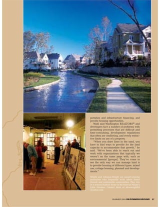 portation and infrastructure financing, and
provide housing opportunities.
   Wahl said Washington REALTORS® and
developers face a number of problems with
permitting processes that are difficult and
time-consuming, development regulations
that often are conflicting, and overly restric-
tive limits on use of a property.
   “When you draw lines in the sand, you
have to find ways to provide for the land
capacity to accommodate that growth,” he
said. “We’ve been able to reach out and
work with organizations that typically we
weren’t on the same page with, such as
environmental [groups]. They’ve come to
see the only way we can manage land is
to provide housing of different types: mixed
use, cottage housing, planned unit develop-
ments.”

Wright and Johnson-Wright are award-winning
journalists who frequently write about Smart
Growth and sustainable communities. They live
in a restored historic home in the heart of Miami’s
Little Havana. Contact them at stevewright64
@yahoo.com.



                      SUMMER 2004 ON COMMON GROUND    37
 