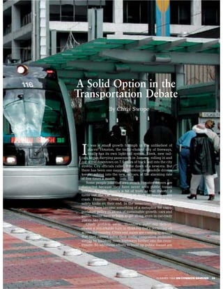 A Solid Option in the
Transportation Debate
                   By Chris Swope




      t was a smart growth triumph in the unlikeliest of

 I    places: Houston, the traffic-choked city of freeways,
      finally has its own light-rail system. Sleek, new rail-
 cars began carrying passengers in January, rolling in and
 out of the downtown on 7.5 miles of track laid into the city
 streets. City officials called it the dawn of a new era. But
 there has been one nagging problem: automobile drivers
 keep crashing into the new railcars, at the alarming rate
 of five times a month.
    Some people joke that awe-struck Houston drivers are
 distracted because they have never seen public transit
 before. Actually, there’s a bit of truth to that theory: it
 turns out the car drivers were at fault in nearly every
 crash. Houston transit officials are working out a few
 safety kinks on their end. In the meantime, the auto-rail
 crashes have become something of a metaphor for trans-
 portation policy in an era of sustainable growth: cars and
 public transit have to learn to get along, even in car-crazy
 places like Houston.
    Crash problem aside, Houston’s light rail demon-
 strates a remarkable turn in thinking that’s occurring all
 across the country. Cities and states are coming to realize
 that they cannot solve their traffic congestion problems
 simply by building more highways further into the coun-
 tryside. So ambitious efforts to build up public transit are




                                                  SUMMER 2004 ON COMMON GROUND   39
 