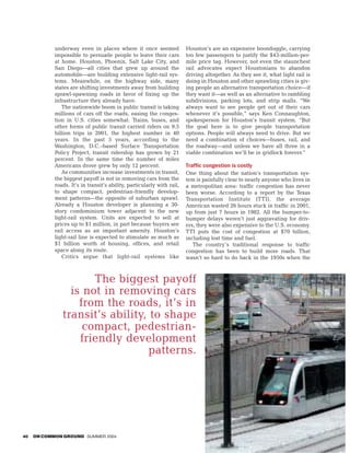 underway even in places where it once seemed                Houston’s are an expensive boondoggle, carrying
            impossible to persuade people to leave their cars           too few passengers to justify the $43-million-per-
            at home. Houston, Phoenix, Salt Lake City, and              mile price tag. However, not even the staunchest
            San Diego—all cities that grew up around the                rail advocates expect Houstonians to abandon
            automobile—are building extensive light-rail sys-           driving altogether. As they see it, what light rail is
            tems. Meanwhile, on the highway side, many                  doing in Houston and other sprawling cities is giv-
            states are shifting investments away from building          ing people an alternative transportation choice—if
            sprawl-spawning roads in favor of fixing up the             they want it—as well as an alternative to rambling
            infrastructure they already have.                           subdivisions, parking lots, and strip malls. “We
               The nationwide boom in public transit is taking          always want to see people get out of their cars
            millions of cars off the roads, easing the conges-          whenever it’s possible,” says Ken Connaughton,
            tion in U.S. cities somewhat. Trains, buses, and            spokesperson for Houston’s transit system. “But
            other forms of public transit carried riders on 9.5         the goal here is to give people transportation
            billion trips in 2001, the highest number in 40             options. People will always need to drive. But we
            years. In the past 5 years, according to the                need a combination of choices—buses, rail, and
            Washington, D.C.–based Surface Transportation               the roadway—and unless we have all three in a
            Policy Project, transit ridership has grown by 21           viable combination we’ll be in gridlock forever.”
            percent. In the same time the number of miles
            Americans drove grew by only 12 percent.                    Traffic congestion is costly
               As communities increase investments in transit,          One thing about the nation’s transportation sys-
            the biggest payoff is not in removing cars from the         tem is painfully clear to nearly anyone who lives in
            roads. It’s in transit’s ability, particularly with rail,   a metropolitan area: traffic congestion has never
            to shape compact, pedestrian-friendly develop-              been worse. According to a report by the Texas
            ment patterns—the opposite of suburban sprawl.              Transportation Institute (TTI), the average
            Already a Houston developer is planning a 30-               American wasted 26 hours stuck in traffic in 2001,
            story condominium tower adjacent to the new                 up from just 7 hours in 1982. All the bumper-to-
            light-rail system. Units are expected to sell at            bumper delays weren’t just aggravating for driv-
            prices up to $1 million, in part because buyers see         ers, they were also expensive to the U.S. economy.
            rail access as an important amenity. Houston’s              TTI puts the cost of congestion at $70 billion,
            light-rail line is expected to stimulate as much as         including lost time and fuel.
            $1 billion worth of housing, offices, and retail               The country’s traditional response to traffic
            space along its route.                                      congestion has been to build more roads. That
               Critics argue that light-rail systems like               wasn’t so hard to do back in the 1950s when the



                      The biggest payoff
                 is not in removing cars
                   from the roads, it’s in
               transit’s ability, to shape
                    compact, pedestrian-
                   friendly development
                                 patterns.




40   ON COMMON GROUND SUMMER 2004
 