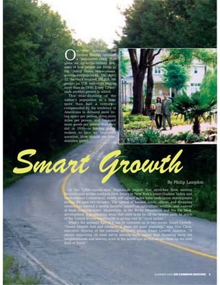 n the Internet, the

   O       Census Bureau operates
           a “population clock” that
   gives an up-to-the-minute esti-
   mate of how people are living in
   the United States (www.census.
   gov/cgi-bin/popclock). On April
   15, the clock counted 293,026,388
   people on U.S. soil—140 million
   more than in 1950. Every 13 sec-
   onds another person is added.
      This near-doubling of the
   nation’s population in a little
   more than half a century—
   compounded by the tendency of
   Americans to demand more liv-
   ing space per person, drive more
   miles per person, and consume
   more goods per person than they
   did in 1950—is forcing policy
   makers to face an important
   question: How should our com-
   munities grow?




Smart Growth                                                        By Philip Langdon
      In the 1,000-square-mile Highlands region that stretches from eastern
   Pennsylvania across northern New Jersey to New York’s lower Hudson Valley and
   northwestern Connecticut, nearly 100 square miles have undergone development
   during the past two decades. The spread of houses, roads, offices, and shopping
   centers has exerted a mostly harmful impact on agriculture, wildlife, and sources
   of fresh drinking water. Meanwhile, in the Rocky Mountains and the Far West,
   development is penetrating areas that used to be far off the beaten path. In much
   of the United States, countryside is giving way to “rural sprawl.”
      What’s the answer? Part of it can be summed up in two words: Smart Growth.
   “Smart Growth first and foremost is plain old good planning,” says Don Chen,
   executive director of the national advocacy group Smart Growth America. “It
   means improving on what we’ve already built, rather than throwing away old
   neighborhoods and leaving scars in the landscape so that we go chew up the next
   field or forest.”




                                                            SUMMER 2004 ON COMMON GROUND   5
 