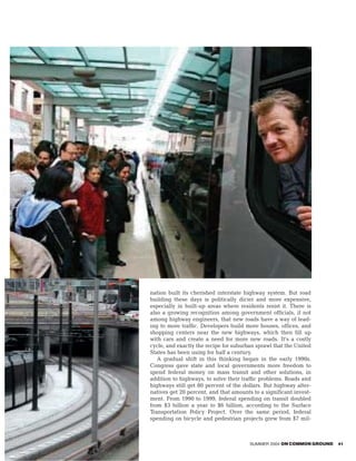 nation built its cherished interstate highway system. But road
building these days is politically dicier and more expensive,
especially in built-up areas where residents resist it. There is
also a growing recognition among government officials, if not
among highway engineers, that new roads have a way of lead-
ing to more traffic. Developers build more houses, offices, and
shopping centers near the new highways, which then fill up
with cars and create a need for more new roads. It’s a costly
cycle, and exactly the recipe for suburban sprawl that the United
States has been using for half a century.
   A gradual shift in this thinking began in the early 1990s.
Congress gave state and local governments more freedom to
spend federal money on mass transit and other solutions, in
addition to highways, to solve their traffic problems. Roads and
highways still get 80 percent of the dollars. But highway alter-
natives get 20 percent, and that amounts to a significant invest-
ment. From 1990 to 1999, federal spending on transit doubled
from $3 billion a year to $6 billion, according to the Surface
Transportation Policy Project. Over the same period, federal
spending on bicycle and pedestrian projects grew from $7 mil-



                                        SUMMER 2004 ON COMMON GROUND   41
 