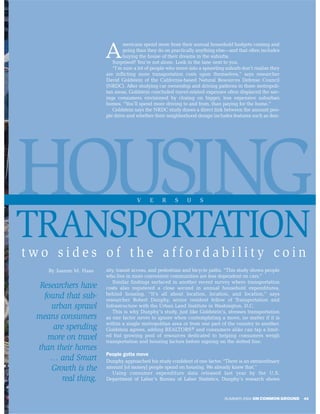 mericans spend more from their annual household budgets coming and

                        A       going than they do on practically anything else—and that often includes
                                buying the house of their dreams in the suburbs.
                           Surprised? You’re not alone. Look in the lane next to you.
                           “I’m sure a lot of people who move into a sprawling suburb don’t realize they
                        are inflicting more transportation costs upon themselves,” says researcher
                        David Goldstein of the California-based Natural Resources Defense Council
                        (NRDC). After studying car ownership and driving patterns in three metropoli-
                        tan areas, Goldstein concluded travel-related expenses often displaced the sav-
                        ings consumers envisioned by closing on bigger, less expensive suburban
                        homes. “You’ll spend more driving to and from, than paying for the home.”
                           Goldstein says the NRDC study draws a direct link between the amount peo-
                        ple drive and whether their neighborhood design includes features such as den-




HOUSING                               V     E    R     S     U     S




TRANSPORTATION
two sides of the affordability coin
    By Joanne M. Haas   sity, transit access, and pedestrian and bicycle paths. “This study shows people
                        who live in more convenient communities are less dependent on cars.”
                            Similar findings surfaced in another recent survey where transportation
  Researchers have      costs also registered a close second in annual household expenditures,
   found that sub-      behind housing. “It’s all about location, location, and location,” says
                        researcher Robert Dunphy, senior resident fellow of Transportation and
     urban sprawl       Infrastructure with the Urban Land Institute in Washington, D.C.
                            This is why Dunphy’s study, just like Goldstein’s, stresses transportation
 means consumers        as one factor never to ignore when contemplating a move, no matter if it is
                        within a single metropolitan area or from one part of the country to another.
      are spending      Goldstein agrees, adding REALTORS® and consumers alike can tap a limit-
    more on travel      ed but growing pool of resources dedicated to helping consumers weigh
                        transportation and housing factors before signing on the dotted line.
 than their homes
                        People gotta move
     … and Smart        Dunphy approached his study confident of one factor. “There is an extraordinary
     Growth is the      amount [of money] people spend on housing. We already knew that.”
                          Using consumer expenditure data released last year by the U.S.
         real thing.    Department of Labor’s Bureau of Labor Statistics, Dunphy’s research shows


                                                                              SUMMER 2004 ON COMMON GROUND   45
 