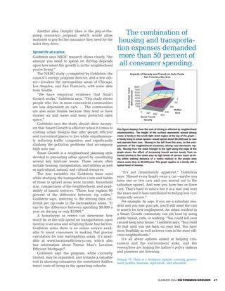 Another idea Dunphy likes is the pay-at-the-
pump insurance proposal, which would allow                  The combination of
motorists to pay for the insurance they need for the
miles they drive.
                                                          housing and transporta-
Sprawl ife at a price
                                                         tion expenses demanded
Goldstein says NRDC research shows clearly “the           more than 50 percent of
amount you need to spend on driving depends
upon how smart the growth is in the neighborhood          all consumer spending.
you’re living.”
   The NRDC study—completed by Goldstein, the                            Impacts of Density and Transit on Auto Costs
council’s energy program director, and a few oth-                                                  San Francisco Bay Area

ers—involves the metropolitan areas of Chicago,
Los Angeles, and San Francisco, with some data                                         8000




                                                                   Annual Auto Costs
from Seattle.                                                                          7000




                                                                     ($/Household)
                                                                                       6000
   “We have empirical evidence that Smart                                              5000
Growth works,” Goldstein says. “This study shows                                       4000                                          2
                                                                                       3000
people who live in more convenient communities                                                                                     150
                                                                                       2000
are less dependent on cars. … The communities                                           1000                                 300
                                                                                           0                                       Hh/Res
are also more livable because they tend to have                                                0    300                450          Acre
                                                                                                          600    900
cleaner air and water and more protected open                                                  Zonal Transit
space.”                                                                                          Density
   Goldstein says the study should show naysay-
ers that Smart Growth is effective when it comes to      This figure displays how the cost of driving is affected by neighborhood
crafting urban designs that offer people efficient       characteristics. The height of the surface represents annual driving
and convenient places to live while simultaneous-        costs: a family in the small, light violet region at the top of the graph—
                                                         a family living in urban sprawl—would spend about $8,000/year to own
ly reducing traffic congestion and significantly         and operate their cars. Moving to the left from this area, as the com-
slashing the pollution problems that accompany           pactness of the neighborhood increases, driving cost decreases rap-
high auto use.                                           idly. Moving from the violet triangle to the right along the edge of the
   Smart Growth is a neighborhood planning style         graph shows the effect of increasing transit service levels; from no
                                                         transit service in the violet area to high levels of service (such as liv-
devoted to preventing urban sprawl by considering        ing within walking distance of a metro station) in the purple area
several key land-use issues. Those issues often          where costs drop to $6,000/year. This graph applies to a family with a
include housing, transportation, and utilities as well   typical level of income.
as agricultural, natural, and cultural resources.
   The four variables the Goldstein team used               “It’s not immediately apparent,” Goldstein
while studying the transportation costs and habits       says. “Almost every family owns a car—maybe you
of those in sprawl areas were income, household          have one or two cars and you moved out to the
size, compactness of the neighborhood, and avail-        suburban sprawl. And now you have two or three
ability of transit services. “These four explain 90      cars. That’s hard to notice but it is a real cost over
percent of the difference between zip codes,”            the years and it has contributed to feeling less eco-
Goldstein says, referring to the driving data col-       nomically secure.”
lected per zip code in the metropolitan areas. “It          For example, he says, if you are a suburban resi-
can be the difference between spending $9,000 a          dent and you lose your job, you’ll still need the cars
year on driving or only $3,000.”                         to search for new employment. An urban resident in
   A homebuyer or renter can determine how               a Smart Growth community can job hunt by using
much he or she will spend on transportation upon         public transit, cabs, or walking. “You could sell your
moving to an area and weighing those four factors.       car and keep your house,” Goldstein says. “You could
Goldstein notes there is an online service avail-        do that until you get back on your feet. You have
able to assist consumers in making that precise          more flexibility as well as lower costs in the more effi-
calculation for four metropolitan areas. It’s avail-     cient neighborhoods.”
able at www.locationefficiency.com, which also              It’s all about options aimed at helping con-
has information about Fannie Mae’s Location              sumers and the environment alike, and the
Efficient Mortgage®.                                     researchers are hoping the nation’s policy makers
   Goldstein says the program, while currently           and planners are listening.
limited, may be expanded, and remains a valuable
                                                         Joanne M. Haas is a freelance reporter covering govern-
tool in showing consumers the sometimes-hidden           ment, politics, business, agriculture, and education.
travel costs of living in the sprawling suburbs.


                                                                                                                SUMMER 2004 ON COMMON GROUND   47
 