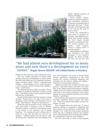 within walking distance of
                                                                                          Mission Meridian.”
                                                                                             Sean’s mother, Janine,
                                                                                          thinks the family is making a
                                                                                          wise investment. “People in
                                                                                          California are getting tired of
                                                                                          [driving],” she said. “I think
                                                                                          this type of development will
                                                                                          be the rule for the next 10
                                                                                          years at least.”
                                                                                             Given the community’s
                                                                                          deep desire to preserve its
                                                                                          heritage, some Pasadena res-
                                                                                          idents now wonder whether
                                                                                          the city’s Smart Growth
                                                                                          approach is working too well.
                                                                                          “It’s raising people’s eye-
                                                                                          brows,”      said     League.
                                                                                          “They’re asking when is
                                                                                          enough enough.”
                                                                                             Developments in Arlington
                                                                                          and Pasadena are vivid
                                                                                          examples of the market’s
                                                                                          appetite for Smart Growth,
                                                                                          but they are not the only


            “We had almost zero development for so many
            years and now there’s a development on every
             corner.” Maggie Navarro, REALTOR with Coldwell Banker, in Pasadena
                                                                      ®



            stations for the Gold Line, which opened last year.      ones. Post Properties can point to several Smart
               The city created incentives to attract high-          Growth apartment communities it has built
            density, mixed-use developments to transit station       around the country—including Pasadena and
            sites that add urban spice to Pasadena’s predomi-        Arlington but also Denver, Dallas, and Atlanta—
            nantly suburban flavor. “They’re creating transit        that have received similar responses.
            villages ... where people can live, work, and go to         “Without question, the reception has been very
            a cool restaurant without leaving their neighbor-        positive,” said John Mears, executive vice presi-
            hood,” said Navarro.                                     dent of the Atlanta-based development company.
               The strategy has been wildly successful. “Every       “People want to be closer to where they’re working
            developer in Southern California is trying to build      and closer to the cultural amenities of the metro-
            here,” said Brian League, senior project manager         politan area and not spend inordinate time in their
            with the city of Pasadena.                               vehicles,” said Mears.
               Pasadena developers find their projects in high          Post Properties had specialized in building gar-
            demand. “People want to be able to live close to         den-style apartment homes outside the urban
            shopping, close to theaters, and keep their cars at      core. “They were gated communities, strictly resi-
            home,” said DeFazio. “People are flocking here.”         dential,” he said.
               With help from his parents, recent college grad-         That changed about six years ago. “It was a
            uate Sean Saraf is buying a unit in Mission              financial strategy as opposed to something that
            Meridian Village, a mixed-use development near           had a greater social conscience,” said Mears. “We
            a rail station in the adjacent city of South             thought if we could find well-located properties
            Pasadena. “I’m looking forward to being able to          within the city, it would be hard for our competi-
            walk out of my loft and take the train to Los            tion to find properties that would provide immedi-
            Angeles ... without having to get in my car,” said       ate competition to what we were building.”
            the 23-year-old. “Plus there are a lot of things to do      The role and scale of retail in Post Property



52   ON COMMON GROUND SUMMER 2004
 