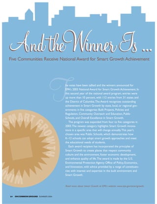 And theWinner Is ...
 Five Communities Receive National Award for Smart Growth Achievement




                               T     he votes have been tallied and the winners announced for
                                     EPA’s 2003 National Award for Smart Growth Achievement. In
                                     this second year of the national award program, entries were
                                     up more than 10 percent, with 112 entries from 31 states and
                                     the District of Columbia.The Award recognizes outstanding
                                     achievement in Smart Growth by state, local, or regional gov-
                                     ernments in five categories: Built Projects, Policies and
                                     Regulation, Community Outreach and Education, Public



SMART G                              Schools, and Overall Excellence in Smart Growth.
                                        The program was expanded from four to five categories in
                                     2003.The newest category highlights Smart Growth innova-
                       RO




                                     tions in a specific area that will change annually.This year’s
                                     chosen area was Public Schools, which demonstrates how
                                     K–12 schools can adopt smart growth approaches and meet
                         WTH




                                     the educational needs of students.
                                        Each award recipient has incorporated the principles of
                                     Smart Growth to create places that respect community
                                     culture and the environment, foster economic development,
                                     and enhance quality of life.The award is made by the U.S.
                                     Environmental Protection Agency Office of Policy, Economics,
                                     and Innovation, with advice provided by a range of constituen-
                                     cies with interest and expertise in the built environment and
WINN                                 Smart Growth.


                                     Read more about Smart Growth at EPA’s website: www.epa.gov/smartgrowth.



 54   ON COMMON GROUND SUMMER 2004
 