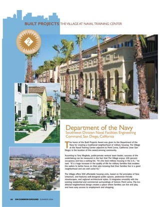 BUILT PROJECTS THE VILLAGE AT NAVAL TRAINING CENTER
              T GROW
            AR
       SM



                    TH

              2
            WIN R
               NE




                                    Department of the Navy
                                    Southwest Division Naval Facilities Engineering
                                    Command, San Diego, California

                                    T
                                        he honor of the Built Projects Award was given to the Department of the
                                        Navy for creating a traditional neighborhood of military housing. The Village
                                        at the Naval Training Center adjacent to Point Loma, California (near San
                                    Diego) is the location of this award-winning community.

                                    According to Tony Megliola, public/private venture team leader, success of the
                                    undertaking can be measured in the fact that The Village enjoys 100 percent
                                    occupancy and has a waiting list. “It’s the best military housing in the U.S.,” he
                                    said. “It’s a huge increase in the quality of life for military families that enables
                                    the sailors to better focus on their jobs knowing that their families live in a good
                                    neighborhood and are well cared for.”

                                    The Village offers 500 affordable housing units, based on the principles of New
                                    Urbanism, and features well-designed public spaces, pedestrian-friendly
                                    streetscapes, and regional architectural styles. It integrates smoothly with the
                                    existing residential and commercial surroundings of historic Point Loma. The tra-
                                    ditional neighborhood design creates a place where families can live and play,
                                    and have easy access to employment and shopping.




56   ON COMMON GROUND SUMMER 2004
 