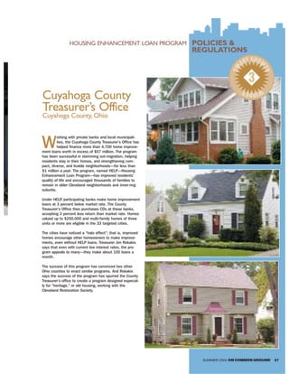 HOUSING ENHANCEMENT LOAN PROGRAM             POLICIES &
                                                             REGULATIONS
                                                                                  T GROW
                                                                                AR




                                                                           SM



                                                                                        TH
                                                                                  3
                                                                                WIN R
Cuyahoga County                                                                    NE

Treasurer’s Office
Cuyahoga County, Ohio



W
         orking with private banks and local municipali-
         ties, the Cuyahoga County Treasurer’s Office has
         helped finance more than 4,700 home improve-
ment loans worth in excess of $57 million. The program
has been successful in stemming out-migration, helping
residents stay in their homes, and strengthening com-
pact, diverse, and livable neighborhoods—for less than
$1 million a year. The program, named HELP—Housing
Enhancement Loan Program—has improved residents’
quality of life and encouraged thousands of families to
remain in older Cleveland neighborhoods and inner-ring
suburbs.

Under HELP participating banks make home improvement
            ,
loans at 3 percent below market rate. The County
Treasurer’s Office then purchases CDs at these banks,
accepting 3 percent less return than market rate. Homes
valued up to $250,000 and multi-family homes of three
units or more are eligible in the 33 targeted cities.

The cities have noticed a “halo effect”; that is, improved
homes encourage other homeowners to make improve-
ments, even without HELP loans. Treasurer Jim Rokakis
says that even with current low interest rates, the pro-
gram appeals to many—they make about 100 loans a
month.

The success of this program has convinced two other
Ohio counties to enact similar programs. And Rokakis
says the success of the program has spurred the County
Treasurer’s office to create a program designed especial-
ly for “heritage,” or old housing, working with the
Cleveland Restoration Society.




                                                               SUMMER 2004 ON COMMON GROUND   57
 