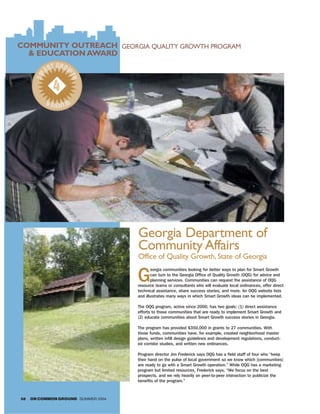 COMMUNITY OUTREACH GEORGIA QUALITY GROWTH PROGRAM
  & EDUCATION AWARD
              T GROW
            AR
       SM



                    TH


              4
            WIN R
               NE




                                    Georgia Department of
                                    Community Affairs
                                    Office of Quality Growth, State of Georgia

                                    G
                                           eorgia communities looking for better ways to plan for Smart Growth
                                           can turn to the Georgia Office of Quality Growth (OQG) for advice and
                                           planning services. Communities can request the assistance of OQG
                                    resource teams or consultants who will evaluate local ordinances, offer direct
                                    technical assistance, share success stories, and more. An OQG website lists
                                    and illustrates many ways in which Smart Growth ideas can be implemented.

                                    The OQG program, active since 2000, has two goals: (1) direct assistance
                                    efforts to those communities that are ready to implement Smart Growth and
                                    (2) educate communities about Smart Growth success stories in Georgia.

                                    The program has provided $350,000 in grants to 27 communities. With
                                    those funds, communities have, for example, created neighborhood master
                                    plans, written infill design guidelines and development regulations, conduct-
                                    ed corridor studies, and written new ordinances.

                                    Program director Jim Frederick says OQG has a field staff of four who “keep
                                    their hand on the pulse of local government so we know which [communities]
                                    are ready to go with a Smart Growth operation.” While OQG has a marketing
                                    program but limited resources, Frederick says, “We focus on the best
                                    prospects, and we rely heavily on peer-to-peer interaction to publicize the
                                    benefits of the program.”



58   ON COMMON GROUND SUMMER 2004
 