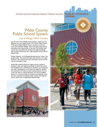 MOORE SQUARE MUSEUMS MAGNET MIDDLE SCHOOL                   PUBLIC SCHOOLS
                                                                    AWARD
                                                                                      T GROW
                                                                                    AR




                                                                               SM



                                                                                            TH
                                                                                      5
           Wake County
                                                                                    WIN R
                                                                                       NE

    Public School System
              City of Raleigh, North Carolina

I
   n the heart of the Raleigh, North Carolina, cultural and arts
   district is a new magnet school. This school—Moore Square
   Museums Magnet Middle School—occupies a mere four
acres near downtown Raleigh, rather than going along with the
prevailing trend of big schools on big sites. The school’s build-
ing site was assembled from disused and blighted buildings,
and has been transformed into a fully equipped school with two
playing fields.

George Chapman, city of Raleigh planning director, revels in the
project’s glow. “The school has been well received in the neigh-
borhood: it has reached out to the community, and the commu-
nity has responded in kind.”

Nearly 500 students attend the magnet school in grades 6
through 8, many who applied specifically to attend this school.
The revitalized area is attracting new residents, new businesses,
and other redevelopment, all of which has helped to stabilize
the community. The school is within walking distance of a bus
center and close to cultural attractions and several neighbor-
hoods; it is a source of pride for students and residents. It has
also set a standard for building smaller schools that students
want to attend and re-invigorating neighborhoods.




                                                                      SUMMER 2004 ON COMMON GROUND   59
 