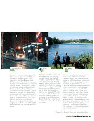 NORTH DAKOTA                                    TEXAS                                  UTAH




Bismarck began implementation of a          By a slim majority, Houston resi-    Work has started on the largest develop-
“Renaissance Zone” in late 2003. The        dents approved a $7.5 billion        ment project in Utah’s history. The
purpose of the Renaissance Zone,            regional transit plan that will      Daybreak project, a 4,126-acre commu-
enacted by the State Legislature in         result in regionwide rail expan-     nity to be built on land once contaminat-
1999, is to revitalize the business com-    sion. Texas legislators are now      ed by waste from an open-pit mining
munity, building structures, or both in a   seeking federal matching funds,      operation on the east slope of the
defined area of a municipality limited      without which the project cannot     Oquirrhs Mountains, will include a town
in size, in accordance with state law.      proceed. Voters approved a $640      center, a school, 1,200 acres of parks, a
The goals for the Bismarck Renaissance      million bond issuance that will      lake, commercial space, and 13,000
Zone include establishing the Zone as       pay for 22 of the projected 73       homes to be built over 15 years. The
a center of business life, government,      miles of new light rail. The plan    project comes after years of discussion
and cultural opportunity, promoting the     also includes 44 new bus routes,     by groups like Envision Utah about the
Zone as the preferred location for com-     a doubling of HOV lanes, and         concept of “walkable communities,”
mercial uses, maximizing the accessi-       extension of the Metropolitan        where residents can work, shop, live,
bility of the Zone, and upholding           Transit Authority’s participation    and play within a reasonably close area.
Bismarck’s heritage. Those who devel-       in local road projects for another   Eventually, the community will link to a
op projects in the Zone may be eligible     five years.                          number of transportation options,
for exemptions from property and sales                                           including a proposed Light Rail Spur,
taxes.                                                                           the Mountain View Corridor, and walk-
                                                                                 ing and biking trails.

                                                                      Compiled by Gerald L. Allen, NAR Government Affairs


                                                                                     SUMMER 2004 ON COMMON GROUND           63
 
