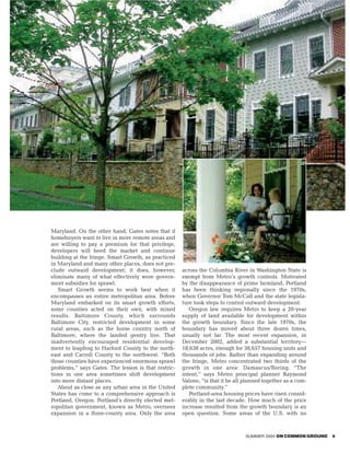 Maryland. On the other hand, Gates notes that if
homebuyers want to live in more remote areas and
are willing to pay a premium for that privilege,
developers will heed the market and continue
building at the fringe. Smart Growth, as practiced
in Maryland and many other places, does not pre-
clude outward development; it does, however,         across the Columbia River in Washington State is
eliminate many of what effectively were govern-      exempt from Metro’s growth controls. Motivated
ment subsidies for sprawl.                           by the disappearance of prime farmland, Portland
   Smart Growth seems to work best when it           has been thinking regionally since the 1970s,
encompasses an entire metropolitan area. Before      when Governor Tom McCall and the state legisla-
Maryland embarked on its smart growth efforts,       ture took steps to control outward development.
some counties acted on their own, with mixed            Oregon law requires Metro to keep a 20-year
results. Baltimore County, which surrounds           supply of land available for development within
Baltimore City, restricted development in some       the growth boundary. Since the late 1970s, the
rural areas, such as the horse country north of      boundary has moved about three dozen times,
Baltimore, where the landed gentry live. That        usually not far. The most recent expansion, in
inadvertently encouraged residential develop-        December 2002, added a substantial territory—
ment to leapfrog to Harford County to the north-     18,638 acres, enough for 38,657 housing units and
east and Carroll County to the northwest. “Both      thousands of jobs. Rather than expanding around
those counties have experienced enormous sprawl      the fringe, Metro concentrated two thirds of the
problems,” says Gates. The lesson is that restric-   growth in one area: Damascus/Boring. “The
tions in one area sometimes shift development        intent,” says Metro principal planner Raymond
into more distant places.                            Valone, “is that it be all planned together as a com-
   About as close as any urban area in the United    plete community.”
States has come to a comprehensive approach is          Portland-area housing prices have risen consid-
Portland, Oregon. Portland’s directly elected met-   erably in the last decade. How much of the price
ropolitan government, known as Metro, oversees       increase resulted from the growth boundary is an
expansion in a three-county area. Only the area      open question. Some areas of the U.S. with no



                                                                                SUMMER 2004 ON COMMON GROUND   9
 