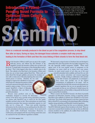 Introducing a Patent-                                                                     StemFLO was designed essentially to do
                                                                                          two things to promote optimal blood flow

Pending Novel Formula to                                                                  and circulation of stem cells in the body:
                                                                                          1 To reduce existing fibrin in the blood; and

Optimize Stem Cell                                                                        2 To prevent the formation of fibrin.


Circulation
                                                                                                                                         TM




                                                                                                                  by Christian Drapeau



Fibrin is a molecule normally produced in the blood as part of the coagulation process, to stop blood
flow after an injury. During an injury, the damaged tissue activates a complex multi-step process
leading to the formation of fibrin and then the cross-linking of fibrin strands to form the final blood clot.

        ut the formation of fibrin in itself is just one step in this complex          We discovered a unique location in Southeast Asia and developed a

B       multi-step process, and without the full activation of the
        coagulation cascade, the formation of fibrin does not lead to full
blood clot. It simply leads to the presence of free-flowing fibrin mesh in
                                                                                  relationship with a farm that produces the top quality mangosteen crop,
                                                                                  the only organically certified mangosteen available. When tested
                                                                                  against some of the most popular sources of mangosteen on the
the blood. This is what happens when there is oxidative stress in the             marketplace, our source tested up to twenty times more potent.
blood. Free radicals in the blood lead to the formation of fibrin mesh            Likewise, we tested several sources of cat’s claw, one of the most
whose size can at times impair optimal blood flow. Fibrin mesh can                          powerful antioxidant herbs available, and found the one with
reduce blood flow through capillaries and prevent the circulation of                         the most potent antioxidant and immune-supporting
stem cells in certain areas of the body, depriving these areas of the                         properties. Finally, working in collaboration with scientists
natural process of renewal. Therefore, the two main                                             in the field of berries and polyphenols, we developed a
strategies to support stem cell delivery to every tissue                                         berry extract that provides one of the highest
of the body are to eliminate the presence of fibrin                                              concentrations of polyphenols so far tested. And we
mesh and to prevent its formation when it is not                                                completed this formula with curcumin and rehmannia, two
needed to repair an injury. To do so, we have                                                 botanical ingredients that are not yet generally known by
created StemFLO, a blend of fibrinolytic                                                 most people, but that are very well known in herbal sciences for
enzymes (fibrinolytic: that cuts fibrin) and                                      their antioxidant properties and their ability to help purify the blood and
powerful antioxidants.                                                            support optimal blood circulation.
     Because many products exist on the                                                What is novel in the StemFLO formula is the blend of powerful
                                                                     Mangosteen
marketplace designed to increase the fibrinolytic                                 antioxidant and fibrinolytic properties, aiming at supporting optimal
activity of the blood and to provide strong antioxidant properties,               blood flow in the capillaries to optimize stem cell delivery to every tissue
our mission with StemFLO was to search for the best quality                       of the body. The novelty of this approach is such that a patent has been
available, and that’s what we did. Most antioxidants are tested using             filed on StemFLO, concentrating on the physiological effect of blending
a laboratory procedure that measures antioxidant capacity in a test               together strong antioxidant and fibrinolytic botanical ingredients.
tube, not in a living cell.            These tests provide interesting                 Now, this is all good theory, but how can we determine whether
information, but the results do not say anything about the effect of a            StemFLO effectively improves blood circulation in the body? There are
specific antioxidant in the body, where it matters. So we used a novel            many tests to measure blood circulation, but only one that can effectively
assay called CAPe (Cell-based Antioxidant Protection in                           measure circulation in the capillaries, the smallest blood vessels where
erythrocytes), and equipped with this assay during nearly three years             stem cell migration takes place.
we searched for the most effective ingredients available.

12   HEALTHSPAN summer 2008
 