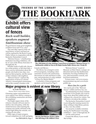 FRIENDS OF THE LIBRARY                                                           JUNE 2009


                          THE BOOKMARK
                        Boyle County Public Library • 127/150 Bypass, Danville, Kentucky • 859/236-8466 • www.boylepublib.org


Exhibit offers
cultural view
of fences
Rock-wall builder,
speakers augment
Smithsonian show
Do good fences make good neighbors,
as Robert Frost said? If so, why?
   This and other aspects of the cul-
tural history of fence and land use
will be explored by the Boyle County
Public Library in cooperation with the
Kentucky Humanities Council.
   “Between Fences,” a Smithsonian
Institution traveling exhibition, will
be on view at the library from June 13        This 1939 photo of a boy climbing a worm fence is included in “Between Fences,” a
through July 26.                              Smithsonian exhibit on view at the Boyle County Public Library June 13-July 26.
   Whether made of split rails, decora-
tive white pickets, or tall chain link, a    Canada and Mexico.                           “Between Fences” is part of
fence conveys information about the             The library has arranged a series      Museum on Main Street, a unique col-
people who built it, how they view           of local programs, including a dem-       laboration between the Smithsonian
and use their property, and the nature       onstration of rock-wall construction,     Institution Traveling Exhibition Ser-
of their relations with neighbors.           discussions of walls and fences in this   vice, state humanities councils, and
   “Between Fences” explores the             area, and production of a play entitled   local host institutions.
implications of fences in colonial           “A Fence for Martin Maher.”                  To learn more, visit www.museu-
America, around gated communities,              A schedule of these programs and       monmainstreet.org and www.boyle-
and at this country’s borders with           speakers can be found on Page 3.          publib.org.
                                                                                              Have fun; be a guide
Major progress is evident at new library                                                You can be part of the “Between
           By KARL BENSON                                                               Fences” exhibit and have fun, too.
    Director, Boyle County Public Library                                                   An entertaining two-hour seminar
Gleaming copper and polished ter-                                                       is set June 16 for people who want to
razzo signal a new library coming to                                                    learn more about the exhibit and are
life as building construction advances                                                  willing to be a docent for visitors. You
to completion.                                                                          will learn a lot about the exhibits.
    The bright copper dome of the                                                           The Kentucky Humanities Council
entrance rotunda will soon start to                                                     is providing this training session for
mellow into rich patina, while the                                                      those willing to help library patrons
muted terrazzo colors forming the                                                       as they view the exhibit.
compass rose inside will bask in the                                                        You must be available sometime
natural light filling the rotunda, wel-                                                 during the Smithsonian’s traveling
coming all who enter.                                                                   exhibition — June 13 through July 26
    Other signs of major progress                                                       — not the entire period.
toward completion are walls springing         Director Karl Benson checks a globe           Contact the library if you would
                 See PROGRESS, Page 2         that will hang in the children’s area.    like to help.
 
