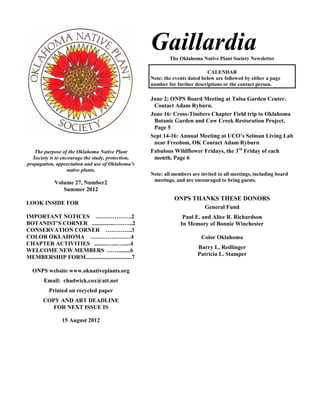 Gaillardia
                                                           The Oklahoma Native Plant Society Newsletter

                                                                             CALENDAR
                                                   Note: the events dated below are followed by either a page
                                                   number for further descriptions or the contact person.

                                                   June 2: ONPS Board Meeting at Tulsa Garden Center.
                                                    Contact Adam Ryburn.
                                                   June 16: Cross-Timbers Chapter Field trip to Oklahoma
                                                    Botanic Garden and Cow Creek Restoration Project.
                                                    Page 5
                                                   Sept 14-16: Annual Meeting at UCO’s Selman Living Lab
                                                    near Freedom, OK Contact Adam Ryburn
   The purpose of the Oklahoma Native Plant        Fabulous Wildflower Fridays, the 3rd Friday of each
  Society is to encourage the study, protection,    month, Page 6
propagation, appreciation and use of Oklahoma’s
                   native plants.
                                                   Note: all members are invited to all meetings, including board
                                                    meetings, and are encouraged to bring guests.
            Volume 27, Number2
               Summer 2012
                                                             ONPS THANKS THESE DONORS
LOOK INSIDE FOR
                                                                           General Fund
IMPORTANT NOTICES ……………….2                                       Paul E. and Alice R. Richardson
BOTANIST’S CORNER ................….…...2                       In Memory of Bonnie Winchester
CONSERVATION CORNER …………..3
COLOR OKLAHOMA …………………4                                                  Color Oklahoma
CHAPTER ACTIVITIES .........…...….....4
                                                                        Barry L. Redlinger
WELCOME NEW MEMBERS ……........6
                                                                        Patricia L. Stamper
MEMBERSHIP FORM................................7

  ONPS website www.oknativeplants.org
       Email: chadwick.cox@att.net
         Printed on recycled paper
       COPY AND ART DEADLINE
          FOR NEXT ISSUE IS

               15 August 2012
 